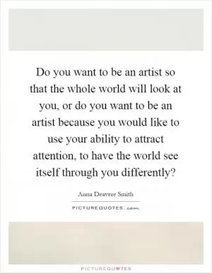 Do you want to be an artist so that the whole world will look at you, or do you want to be an artist because you would like to use your ability to attract attention, to have the world see itself through you differently? Picture Quote #1