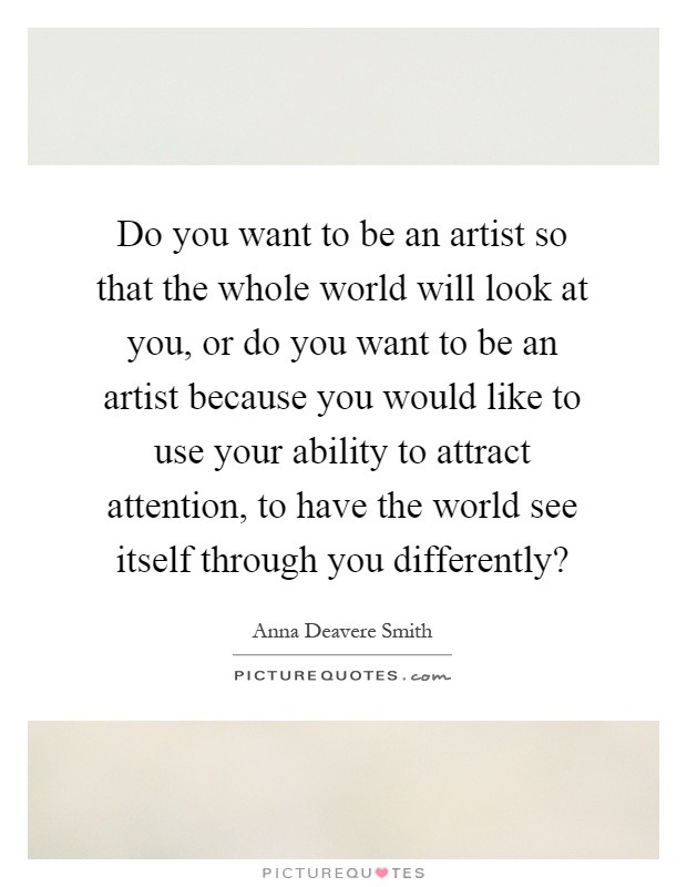 Do you want to be an artist so that the whole world will look at you, or do you want to be an artist because you would like to use your ability to attract attention, to have the world see itself through you differently? Picture Quote #1