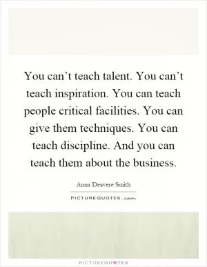 You can’t teach talent. You can’t teach inspiration. You can teach people critical facilities. You can give them techniques. You can teach discipline. And you can teach them about the business Picture Quote #1