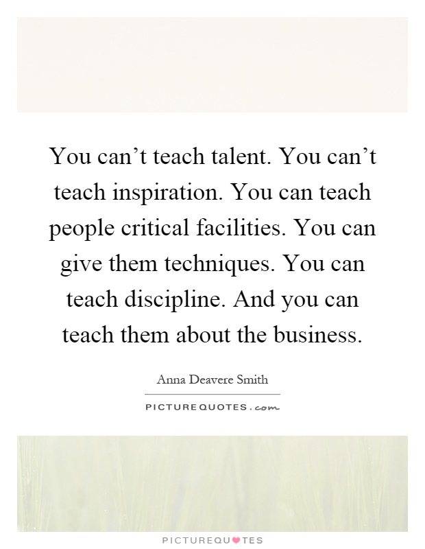 You can't teach talent. You can't teach inspiration. You can teach people critical facilities. You can give them techniques. You can teach discipline. And you can teach them about the business Picture Quote #1
