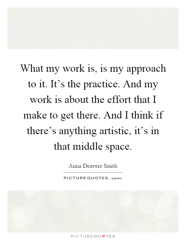What my work is, is my approach to it. It's the practice. And my work is about the effort that I make to get there. And I think if there's anything artistic, it's in that middle space Picture Quote #1