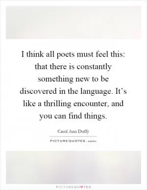 I think all poets must feel this: that there is constantly something new to be discovered in the language. It’s like a thrilling encounter, and you can find things Picture Quote #1