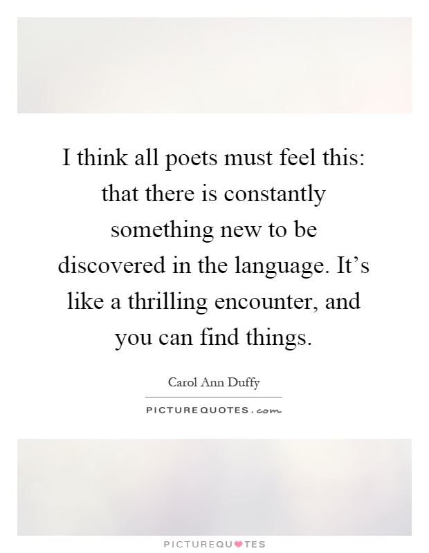 I think all poets must feel this: that there is constantly something new to be discovered in the language. It's like a thrilling encounter, and you can find things Picture Quote #1