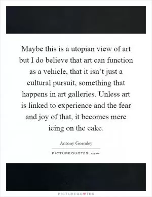 Maybe this is a utopian view of art but I do believe that art can function as a vehicle, that it isn’t just a cultural pursuit, something that happens in art galleries. Unless art is linked to experience and the fear and joy of that, it becomes mere icing on the cake Picture Quote #1