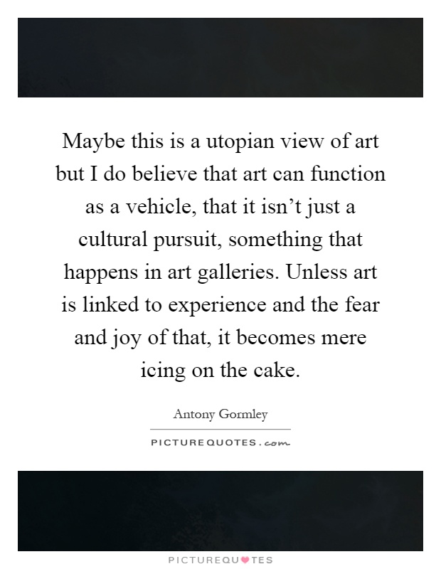 Maybe this is a utopian view of art but I do believe that art can function as a vehicle, that it isn't just a cultural pursuit, something that happens in art galleries. Unless art is linked to experience and the fear and joy of that, it becomes mere icing on the cake Picture Quote #1