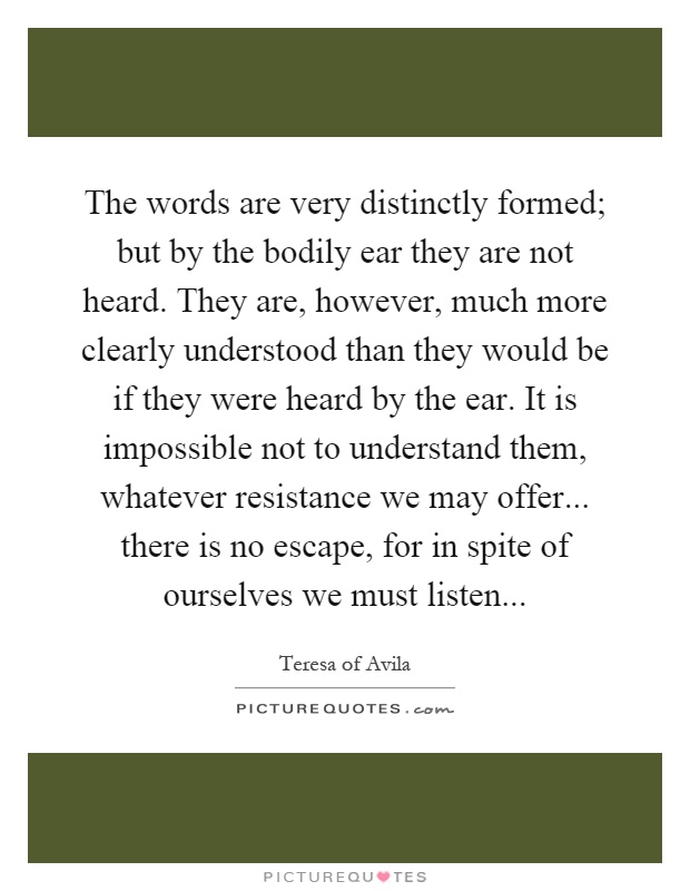 The words are very distinctly formed; but by the bodily ear they are not heard. They are, however, much more clearly understood than they would be if they were heard by the ear. It is impossible not to understand them, whatever resistance we may offer... there is no escape, for in spite of ourselves we must listen Picture Quote #1