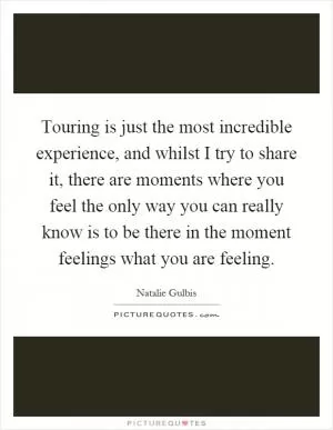 Touring is just the most incredible experience, and whilst I try to share it, there are moments where you feel the only way you can really know is to be there in the moment feelings what you are feeling Picture Quote #1