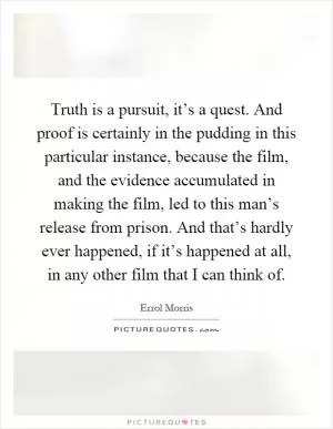 Truth is a pursuit, it’s a quest. And proof is certainly in the pudding in this particular instance, because the film, and the evidence accumulated in making the film, led to this man’s release from prison. And that’s hardly ever happened, if it’s happened at all, in any other film that I can think of Picture Quote #1