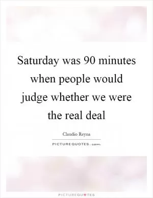 Saturday was 90 minutes when people would judge whether we were the real deal Picture Quote #1