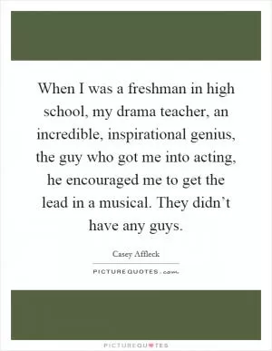 When I was a freshman in high school, my drama teacher, an incredible, inspirational genius, the guy who got me into acting, he encouraged me to get the lead in a musical. They didn’t have any guys Picture Quote #1