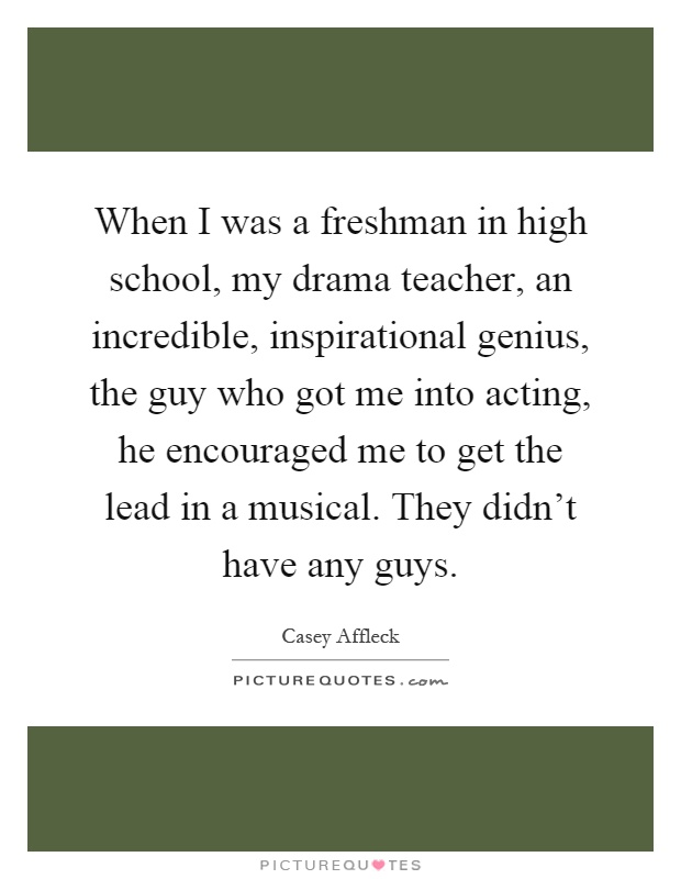When I was a freshman in high school, my drama teacher, an incredible, inspirational genius, the guy who got me into acting, he encouraged me to get the lead in a musical. They didn't have any guys Picture Quote #1