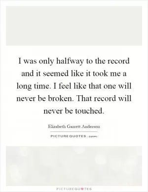I was only halfway to the record and it seemed like it took me a long time. I feel like that one will never be broken. That record will never be touched Picture Quote #1