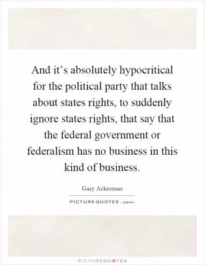 And it’s absolutely hypocritical for the political party that talks about states rights, to suddenly ignore states rights, that say that the federal government or federalism has no business in this kind of business Picture Quote #1