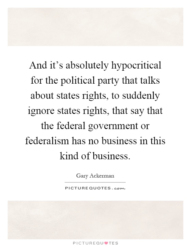 And it's absolutely hypocritical for the political party that talks about states rights, to suddenly ignore states rights, that say that the federal government or federalism has no business in this kind of business Picture Quote #1