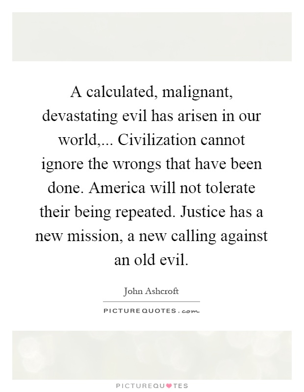 A calculated, malignant, devastating evil has arisen in our world,... Civilization cannot ignore the wrongs that have been done. America will not tolerate their being repeated. Justice has a new mission, a new calling against an old evil Picture Quote #1
