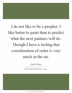 I do not like to be a prophet. I like better to paint than to predict what the next painters will do. Though I have a feeling that consideration of order is very much in the air Picture Quote #1