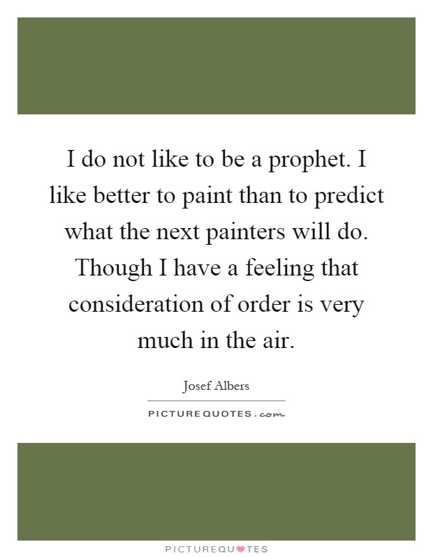 I do not like to be a prophet. I like better to paint than to predict what the next painters will do. Though I have a feeling that consideration of order is very much in the air Picture Quote #1