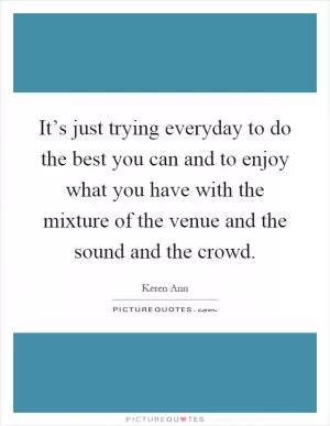 It’s just trying everyday to do the best you can and to enjoy what you have with the mixture of the venue and the sound and the crowd Picture Quote #1