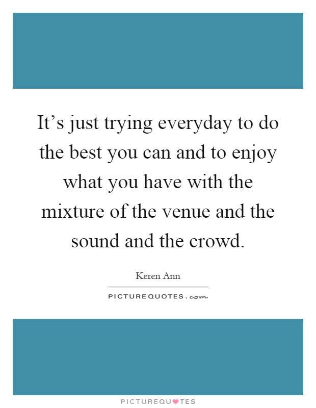 It's just trying everyday to do the best you can and to enjoy what you have with the mixture of the venue and the sound and the crowd Picture Quote #1