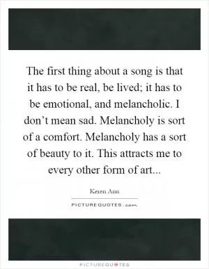 The first thing about a song is that it has to be real, be lived; it has to be emotional, and melancholic. I don’t mean sad. Melancholy is sort of a comfort. Melancholy has a sort of beauty to it. This attracts me to every other form of art Picture Quote #1