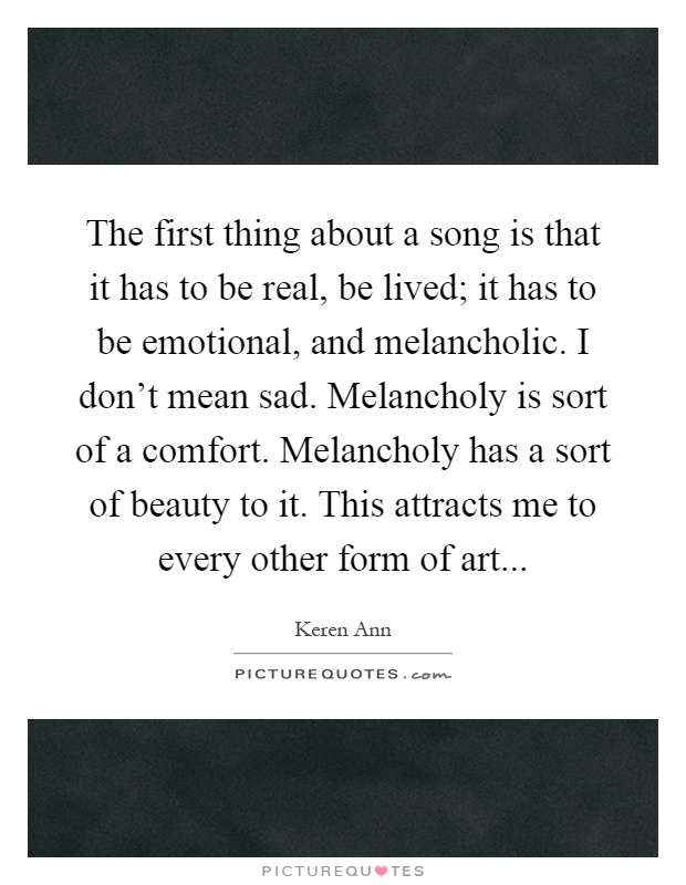 The first thing about a song is that it has to be real, be lived; it has to be emotional, and melancholic. I don't mean sad. Melancholy is sort of a comfort. Melancholy has a sort of beauty to it. This attracts me to every other form of art Picture Quote #1