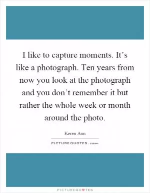 I like to capture moments. It’s like a photograph. Ten years from now you look at the photograph and you don’t remember it but rather the whole week or month around the photo Picture Quote #1