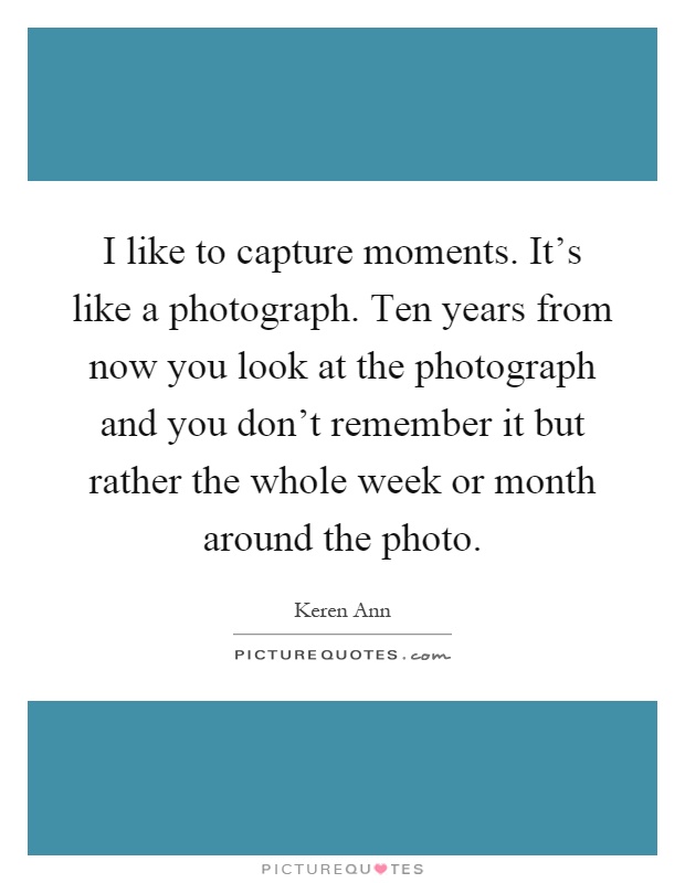I like to capture moments. It's like a photograph. Ten years from now you look at the photograph and you don't remember it but rather the whole week or month around the photo Picture Quote #1