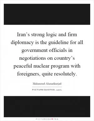 Iran’s strong logic and firm diplomacy is the guideline for all government officials in negotiations on country’s peaceful nuclear program with foreigners, quite resolutely Picture Quote #1