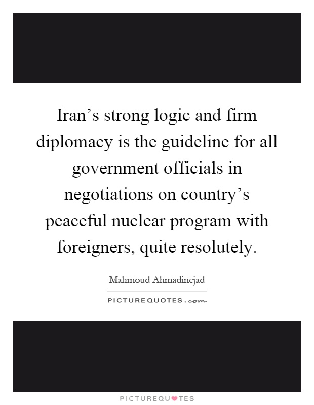 Iran's strong logic and firm diplomacy is the guideline for all government officials in negotiations on country's peaceful nuclear program with foreigners, quite resolutely Picture Quote #1