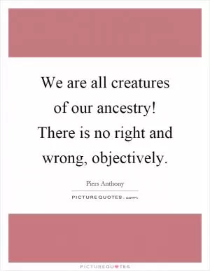 We are all creatures of our ancestry! There is no right and wrong, objectively Picture Quote #1