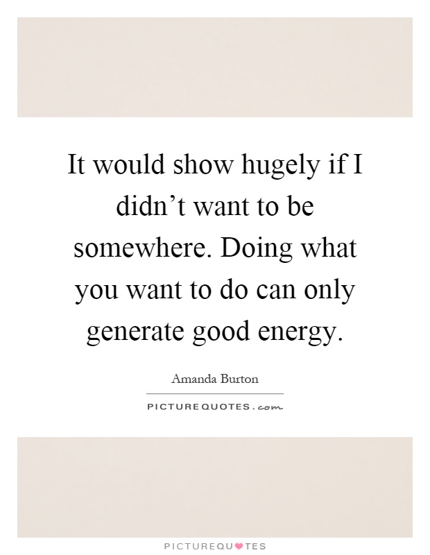 It would show hugely if I didn't want to be somewhere. Doing what you want to do can only generate good energy Picture Quote #1