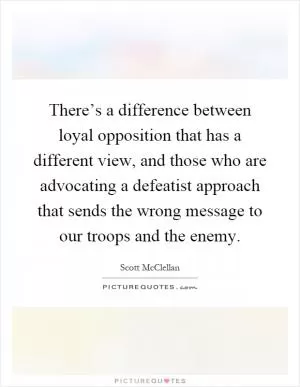 There’s a difference between loyal opposition that has a different view, and those who are advocating a defeatist approach that sends the wrong message to our troops and the enemy Picture Quote #1
