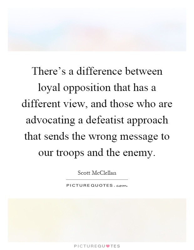 There's a difference between loyal opposition that has a different view, and those who are advocating a defeatist approach that sends the wrong message to our troops and the enemy Picture Quote #1