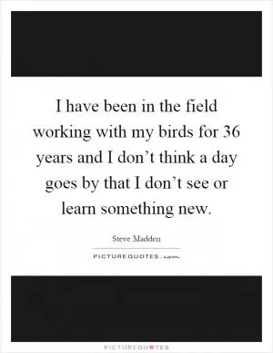 I have been in the field working with my birds for 36 years and I don’t think a day goes by that I don’t see or learn something new Picture Quote #1