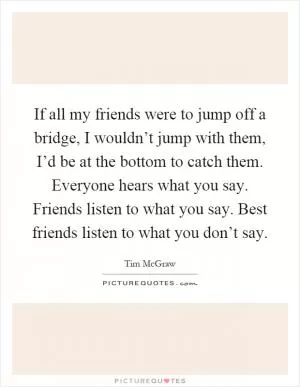If all my friends were to jump off a bridge, I wouldn’t jump with them, I’d be at the bottom to catch them. Everyone hears what you say. Friends listen to what you say. Best friends listen to what you don’t say Picture Quote #1