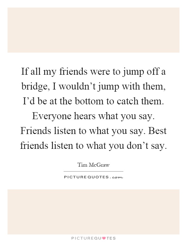 If all my friends were to jump off a bridge, I wouldn't jump with them, I'd be at the bottom to catch them. Everyone hears what you say. Friends listen to what you say. Best friends listen to what you don't say Picture Quote #1