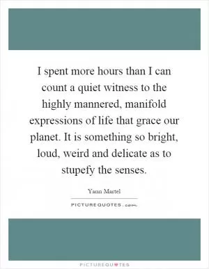 I spent more hours than I can count a quiet witness to the highly mannered, manifold expressions of life that grace our planet. It is something so bright, loud, weird and delicate as to stupefy the senses Picture Quote #1