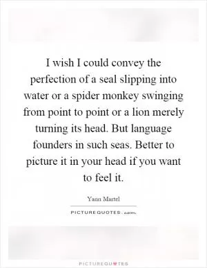I wish I could convey the perfection of a seal slipping into water or a spider monkey swinging from point to point or a lion merely turning its head. But language founders in such seas. Better to picture it in your head if you want to feel it Picture Quote #1