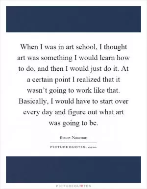 When I was in art school, I thought art was something I would learn how to do, and then I would just do it. At a certain point I realized that it wasn’t going to work like that. Basically, I would have to start over every day and figure out what art was going to be Picture Quote #1