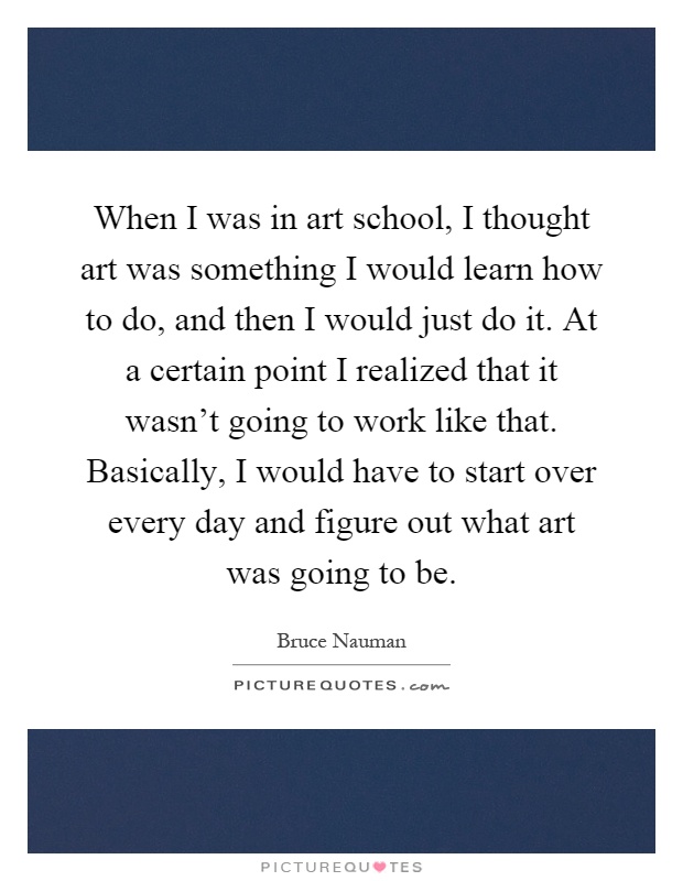 When I was in art school, I thought art was something I would learn how to do, and then I would just do it. At a certain point I realized that it wasn't going to work like that. Basically, I would have to start over every day and figure out what art was going to be Picture Quote #1