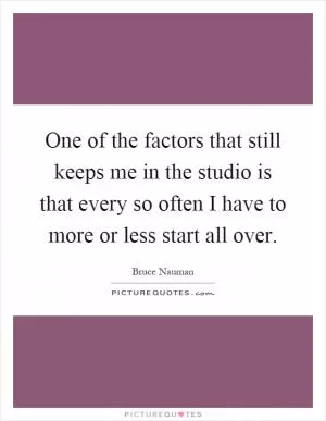 One of the factors that still keeps me in the studio is that every so often I have to more or less start all over Picture Quote #1