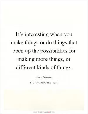 It’s interesting when you make things or do things that open up the possibilities for making more things, or different kinds of things Picture Quote #1