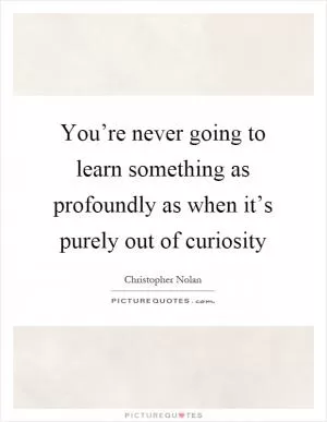 You’re never going to learn something as profoundly as when it’s purely out of curiosity Picture Quote #1