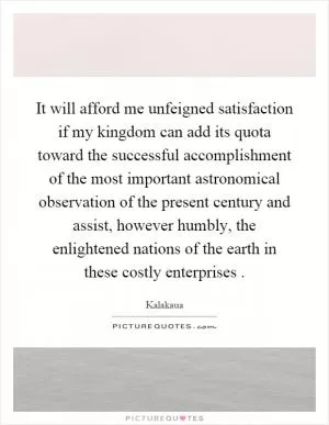 It will afford me unfeigned satisfaction if my kingdom can add its quota toward the successful accomplishment of the most important astronomical observation of the present century and assist, however humbly, the enlightened nations of the earth in these costly enterprises Picture Quote #1