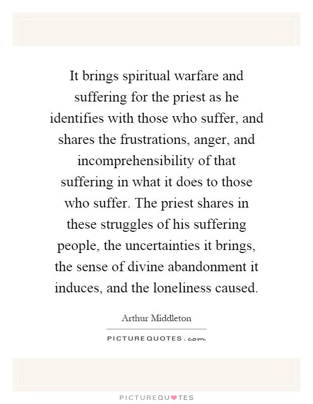 It brings spiritual warfare and suffering for the priest as he identifies with those who suffer, and shares the frustrations, anger, and incomprehensibility of that suffering in what it does to those who suffer. The priest shares in these struggles of his suffering people, the uncertainties it brings, the sense of divine abandonment it induces, and the loneliness caused Picture Quote #1