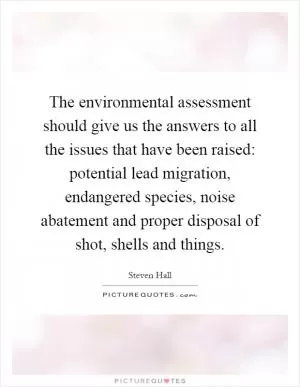 The environmental assessment should give us the answers to all the issues that have been raised: potential lead migration, endangered species, noise abatement and proper disposal of shot, shells and things Picture Quote #1