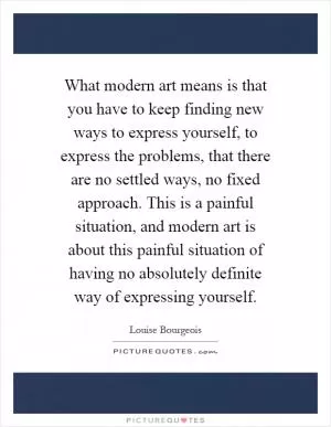 What modern art means is that you have to keep finding new ways to express yourself, to express the problems, that there are no settled ways, no fixed approach. This is a painful situation, and modern art is about this painful situation of having no absolutely definite way of expressing yourself Picture Quote #1