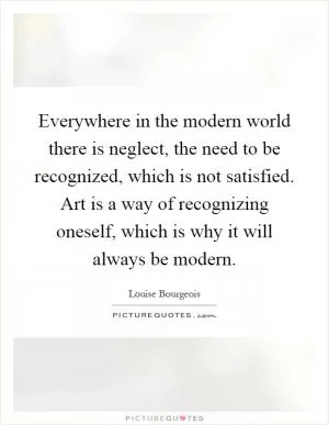 Everywhere in the modern world there is neglect, the need to be recognized, which is not satisfied. Art is a way of recognizing oneself, which is why it will always be modern Picture Quote #1
