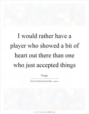 I would rather have a player who showed a bit of heart out there than one who just accepted things Picture Quote #1
