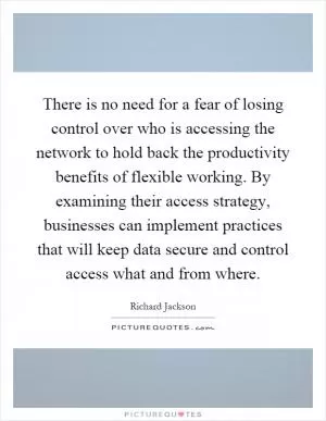 There is no need for a fear of losing control over who is accessing the network to hold back the productivity benefits of flexible working. By examining their access strategy, businesses can implement practices that will keep data secure and control access what and from where Picture Quote #1